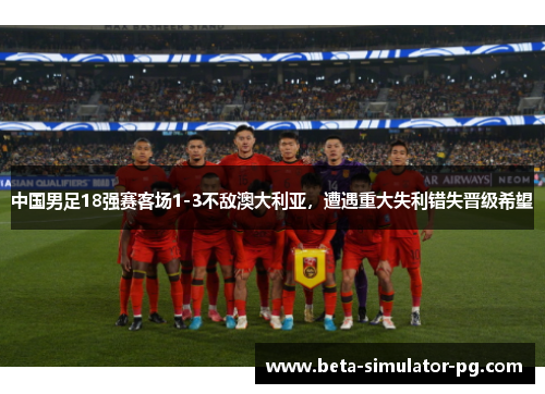 中国男足18强赛客场1-3不敌澳大利亚，遭遇重大失利错失晋级希望