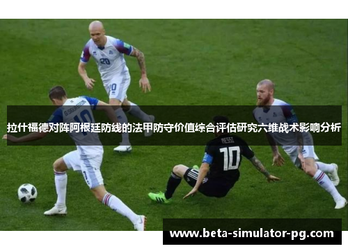 拉什福德对阵阿根廷防线的法甲防守价值综合评估研究六维战术影响分析