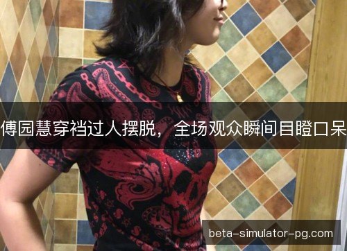 傅园慧穿裆过人摆脱,全场观众瞬间目瞪口呆 傅园慧穿裆过人摆脱,全场观众瞬间目瞪口呆